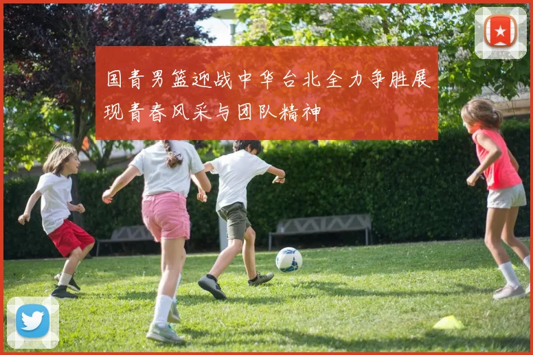 国青男篮迎战中华台北全力争胜展现青春风采与团队精神