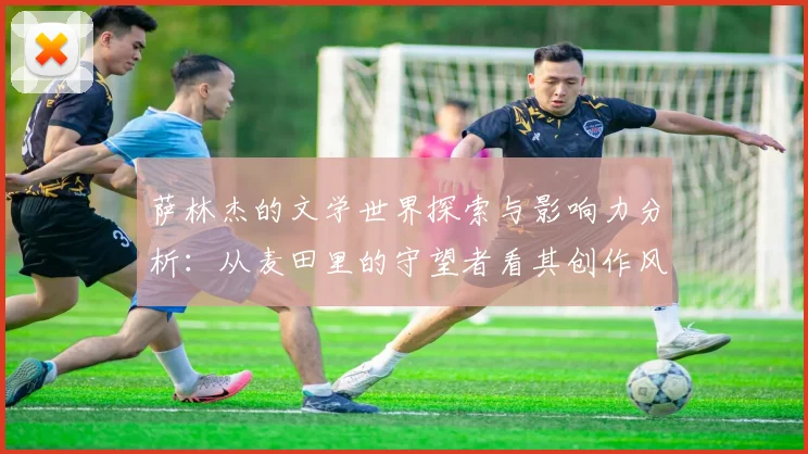 萨林杰的文学世界探索与影响力分析：从麦田里的守望者看其创作风格与主题