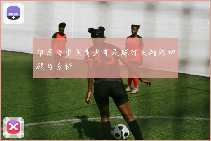 印尼与中国青少年足球对决精彩回顾与分析