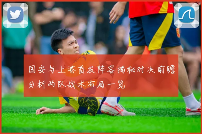 国安与上港首发阵容揭秘对决前瞻分析两队战术布局一览