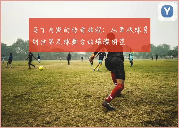 马丁内斯的传奇旅程：从草根球员到世界足球舞台的璀璨明星