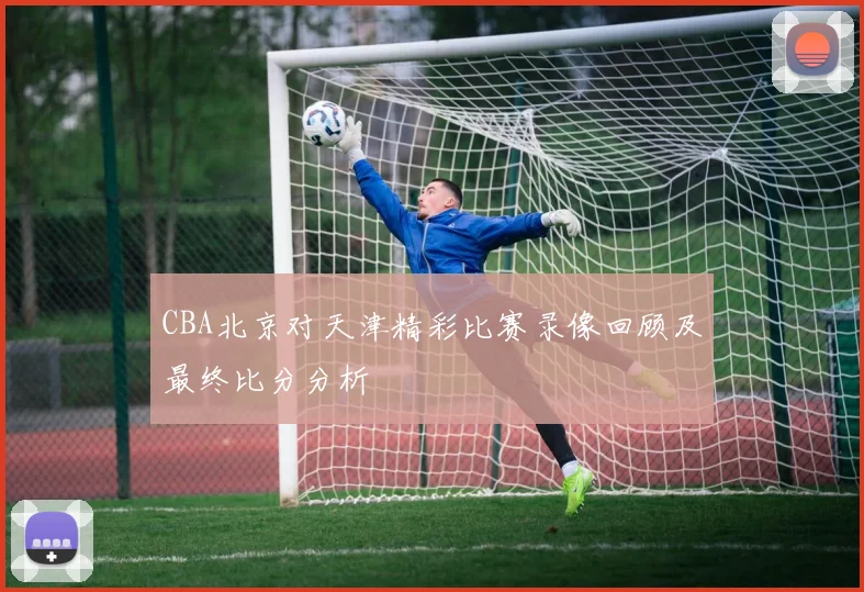 CBA北京对天津精彩比赛录像回顾及最终比分分析
