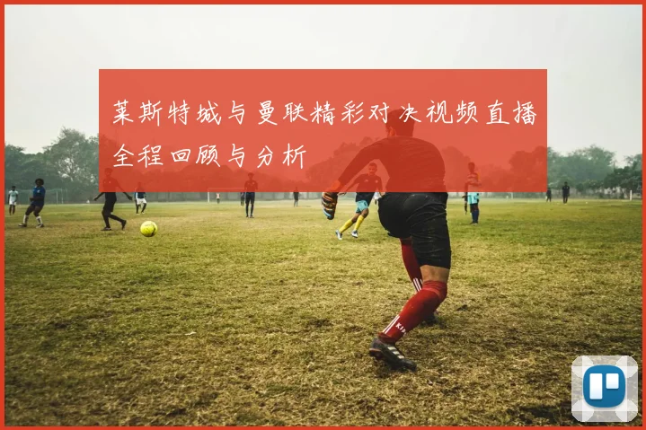 莱斯特城与曼联精彩对决视频直播全程回顾与分析