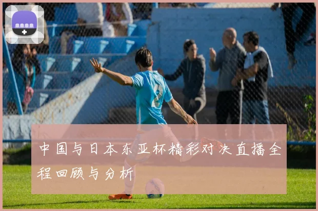 中国与日本东亚杯精彩对决直播全程回顾与分析